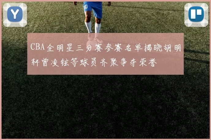 CBA全明星三分赛参赛名单揭晓胡明轩曾凌铉等球员齐聚争夺荣誉