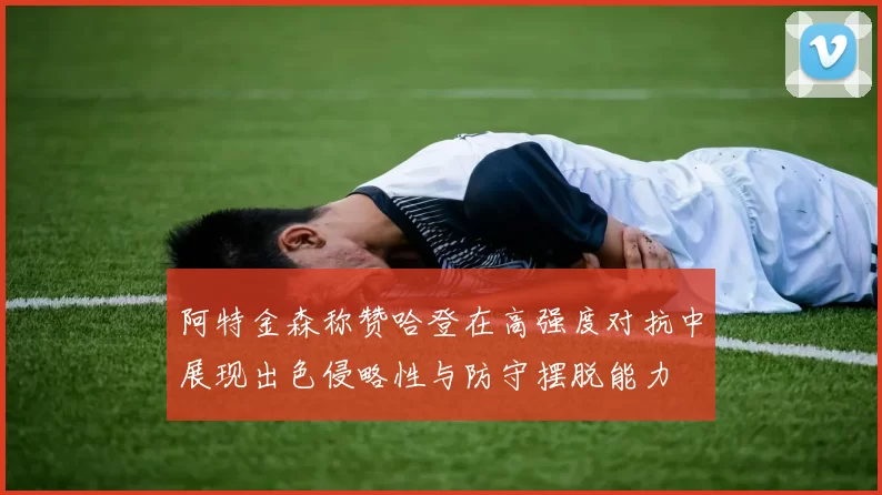 阿特金森称赞哈登在高强度对抗中展现出色侵略性与防守摆脱能力