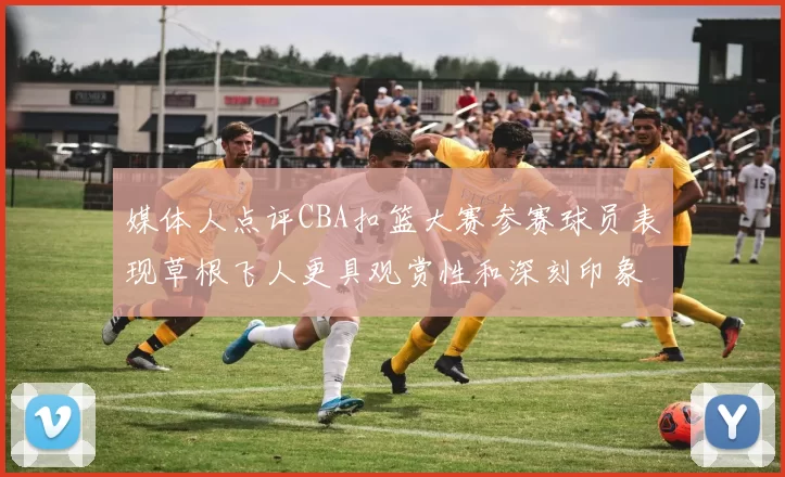 媒体人点评CBA扣篮大赛参赛球员表现草根飞人更具观赏性和深刻印象