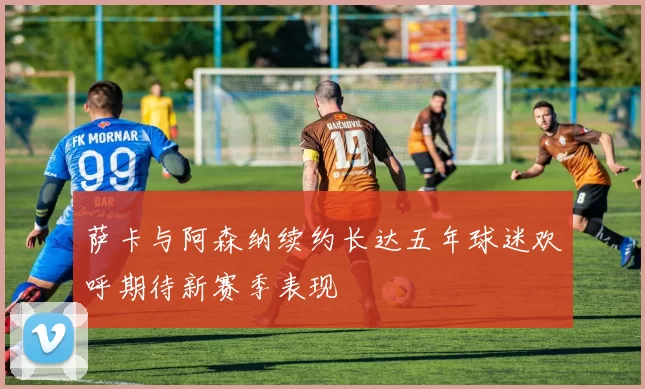 萨卡与阿森纳续约长达五年球迷欢呼期待新赛季表现