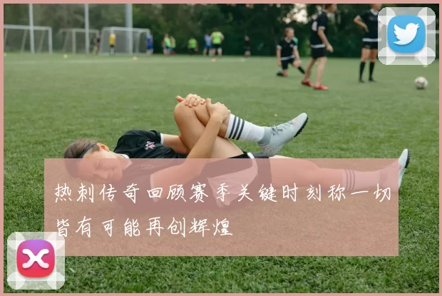 热刺传奇回顾赛季关键时刻称一切皆有可能再创辉煌