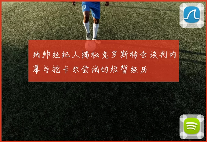 纳帅经纪人揭秘克罗斯转会谈判内幕与挖卡尔尝试的短暂经历