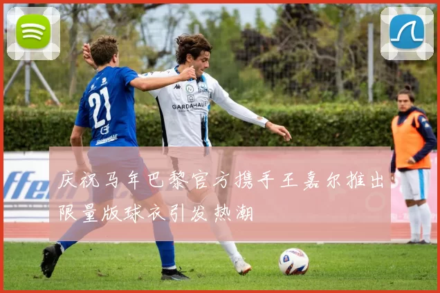 庆祝马年巴黎官方携手王嘉尔推出限量版球衣引发热潮
