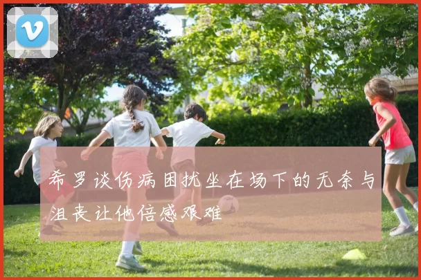 希罗谈伤病困扰坐在场下的无奈与沮丧让他倍感艰难