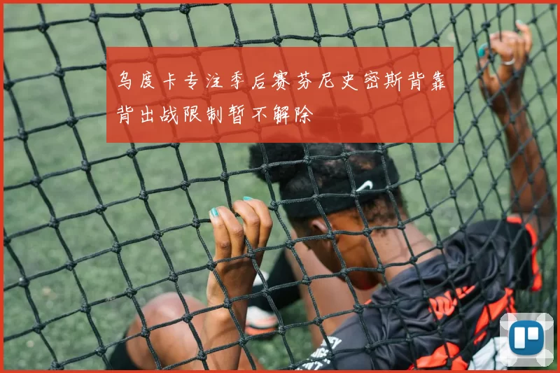 乌度卡专注季后赛芬尼史密斯背靠背出战限制暂不解除