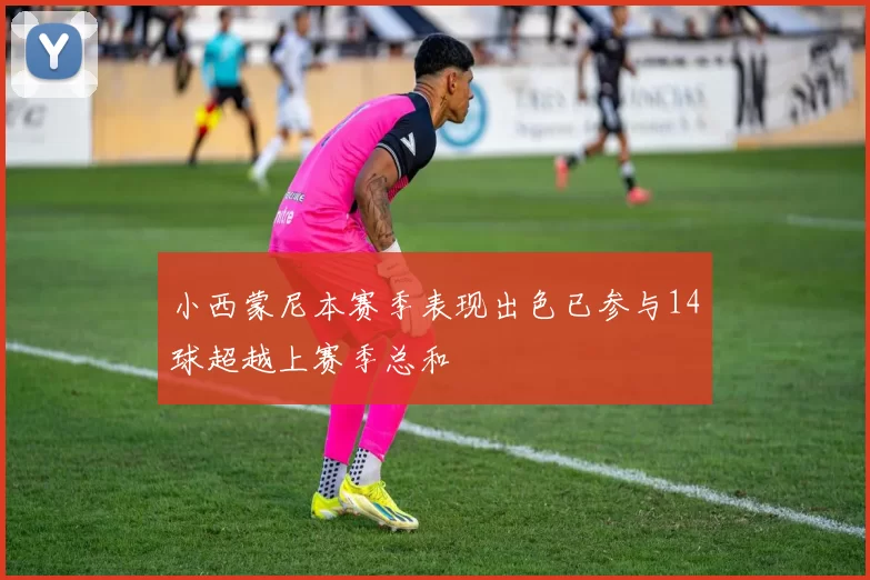小西蒙尼本赛季表现出色已参与14球超越上赛季总和
