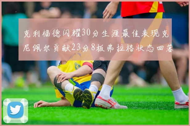 克利福德闪耀30分生涯最佳表现克尼佩尔贡献23分8板弗拉格状态回落仅得14分