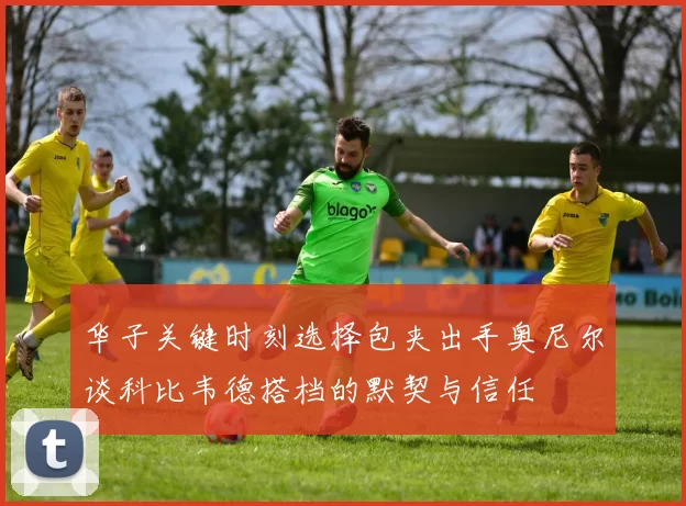 华子关键时刻选择包夹出手奥尼尔谈科比韦德搭档的默契与信任