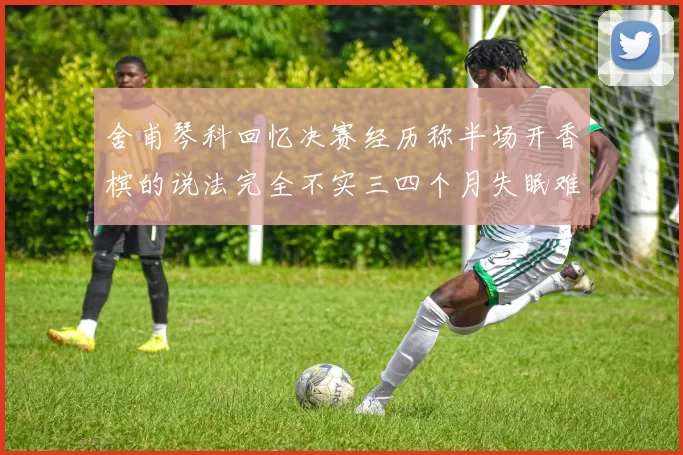 舍甫琴科回忆决赛经历称半场开香槟的说法完全不实三四个月失眠难以释怀