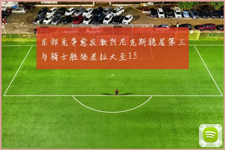 东部竞争愈发激烈尼克斯稳居第三与骑士胜场差拉大至15