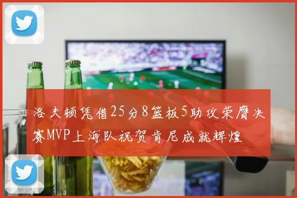 洛夫顿凭借25分8篮板5助攻荣膺决赛MVP上海队祝贺肯尼成就辉煌
