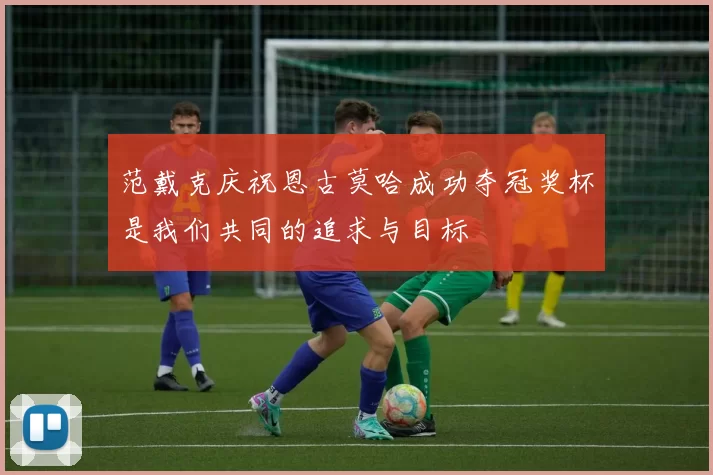 范戴克庆祝恩古莫哈成功夺冠奖杯是我们共同的追求与目标