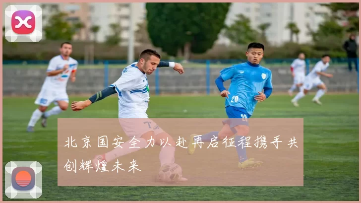 北京国安全力以赴再启征程携手共创辉煌未来