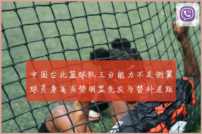 中国台北篮球队三分能力不足侧翼球员身高劣势明显先发与替补差距显著