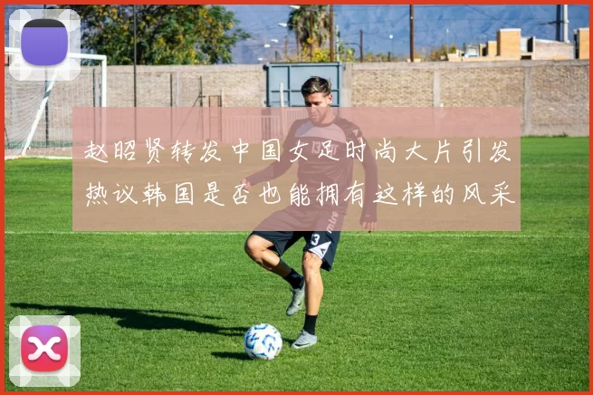 赵昭贤转发中国女足时尚大片引发热议韩国是否也能拥有这样的风采