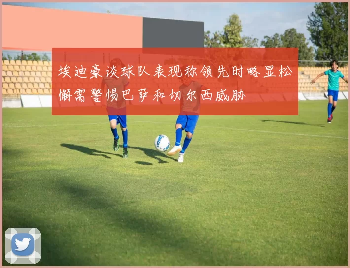 埃迪豪谈球队表现称领先时略显松懈需警惕巴萨和切尔西威胁
